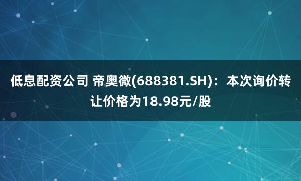 低息配资公司 帝奥微(688381.SH)：本次询价转让价格为18.98元/股