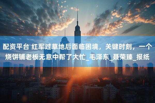 配资平台 红军过草地后面临困境，关键时刻，一个烧饼铺老板无意中帮了大忙_毛泽东_聂荣臻_报纸