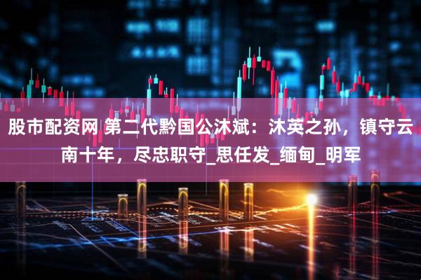 股市配资网 第二代黔国公沐斌：沐英之孙，镇守云南十年，尽忠职守_思任发_缅甸_明军