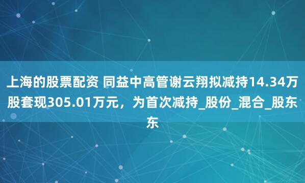 上海的股票配资 同益中高管谢云翔拟减持14.34万股套现305.01万元，为首次减持_股份_混合_股东
