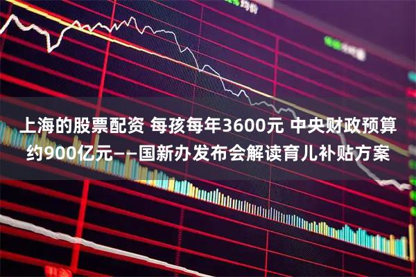 上海的股票配资 每孩每年3600元 中央财政预算约900亿元——国新办发布会解读育儿补贴方案