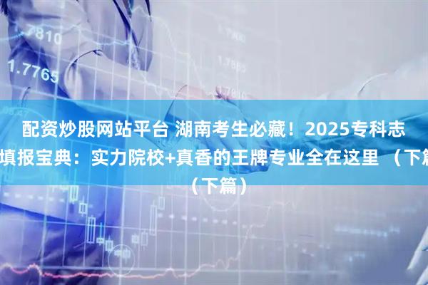 配资炒股网站平台 湖南考生必藏！2025专科志愿填报宝典：实力院校+真香的王牌专业全在这里 （下篇）