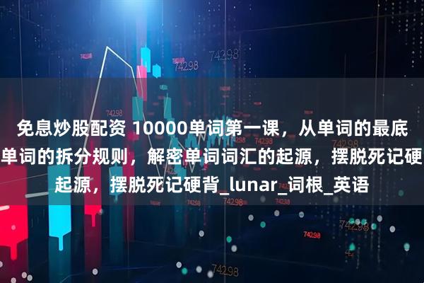 免息炒股配资 10000单词第一课，从单词的最底层逻辑开始，揭露长单词的拆分规则，解密单词词汇的起源，摆脱死记硬背_lunar_词根_英语