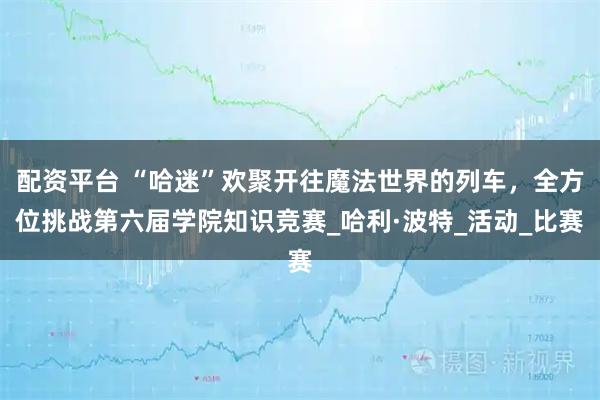 配资平台 “哈迷”欢聚开往魔法世界的列车，全方位挑战第六届学院知识竞赛_哈利·波特_活动_比赛