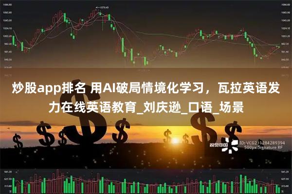 炒股app排名 用AI破局情境化学习，瓦拉英语发力在线英语教育_刘庆逊_口语_场景