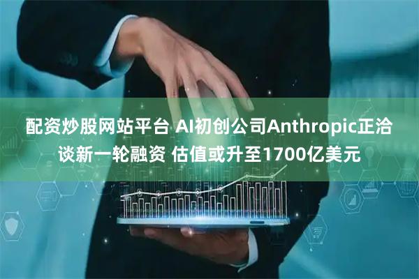 配资炒股网站平台 AI初创公司Anthropic正洽谈新一轮融资 估值或升至1700亿美元