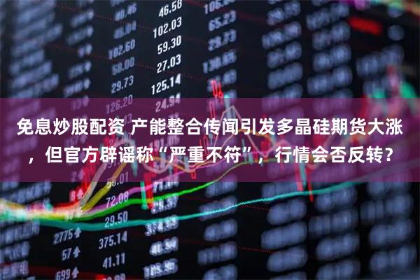 免息炒股配资 产能整合传闻引发多晶硅期货大涨，但官方辟谣称“严重不符”，行情会否反转？