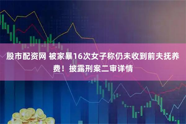 股市配资网 被家暴16次女子称仍未收到前夫抚养费！披露刑案二审详情