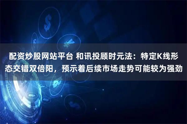 配资炒股网站平台 和讯投顾时元法：特定K线形态交错双倍阳，预示着后续市场走势可能较为强劲