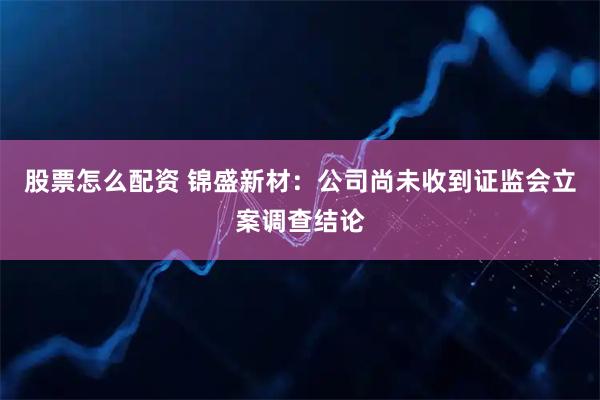 股票怎么配资 锦盛新材：公司尚未收到证监会立案调查结论